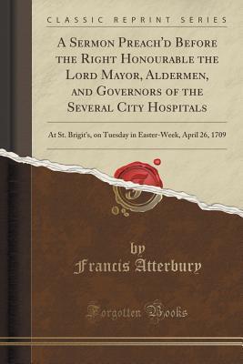 A Sermon Preach'd Before the Right Honourable the Lord Mayor, Aldermen, and Governors of the Several City Hospitals: At St. Brigit's, on Tuesday in Easter-Week, April 26, 1709 (Classic Reprint)