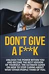 Don't Give a F--k: Unleash the Power Within You and Become the Best Version of Yourself The Ultimate Guide on How to Stop Caring About What Other People Think of You (Self Help Motivation)