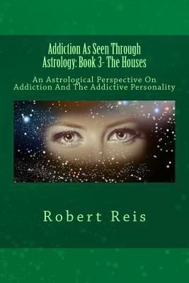 Addiction As Seen Through Astrology: An Astrological Perspective On Addiction And The Addictive Personality (Book Three - The Houses)