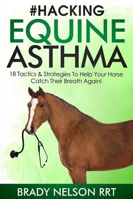 Hacking Equine Asthma - 18 Tactics To Help Your Horse Catch a Breath Again: Heaves, Chronic Bronchitis, Allergic Rhinitis, COPD & Other Horse or Foal Respiratory Disease Treatment...