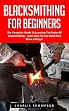 Blacksmithing For Beginners: The Complete Guide To Learning The Basics Of Blacksmithing - Learn How To Use Metal And Make A Forge! (Blacksmithing, How To Blacksmithing, How To Make A Knife)