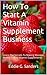 How To Start A Vitamin Supplement Business: Learn The Secrets To Making Massive Money Selling Vitamin Supplements