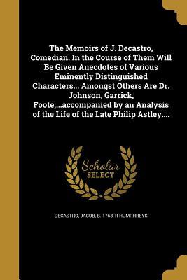 The Memoirs of J. Decastro, Comedian. In the Course of Them Will Be Given Anecdotes of Various Eminently Distinguished Characters... Amongst Others ... of the Life of the Late Philip Astley....