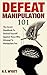 Defeat Manipulation 101: The Secret Handbook To Defend Yourself Against Those Who Attempt To Manipulate You