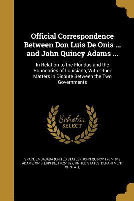 Official Correspondence Between Don Luis de Onis ... and John Quincy Adams ...: In Relation to the Floridas and the Boundaries of Louisiana, with Other Matters in Dispute Between the Two Governments