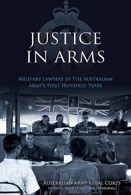 Justice In Arms: Military Lawyers In The Australian Army's First Hundred Years