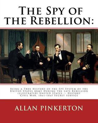 The Spy of the Rebellion: Being a True History of the Spy System of the United: States Army During the Late Rebellion, Revealing Many Secrets of the War Hitherto Not Made Public. United States -- History Civil War, 1861...