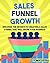 Sales Funnel Growth: Discover The Secrets To Creating A Sales Funnel That Will Grow Your Business