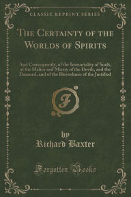 He Certainty of the Worlds of Spirits, and Consequently, of the Immortality of Souls: Of the Malice and Misery of the Devils, and the Damned; And of the Blessedness of the Justified; Fully Evinced by Unquestionable Histories of Apparitions, Operations, Wi