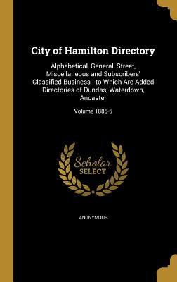 City of Hamilton Directory: Alphabetical, General, Street, Miscellaneous and Subscribers' Classified Business ; to Which Are Added Directories of Dundas, Waterdown, Ancaster; Volume 1885-6