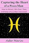 Capturing the Heart of a Pisces Man: How to Attract, Win Over, Date, and Keep a Pisces Man Interested