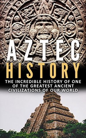 Aztec History: The Incredible History Of One Of The Greatest Ancient Civilizations Of Our World (Greatest Ancient History Book 1)