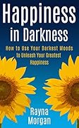 Happiness in Darkness: How to Use Your Darkest Moods to Unleash Your Greatest Happiness