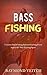 Bass Fishing: Complete Bass Fishing System Covering Every Aspect Of This Exciting Sport