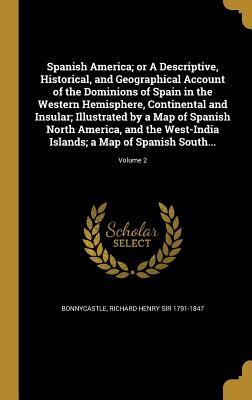 Spanish America; or A Descriptive, Historical, and Geographical Account of the Dominions of Spain in the Western Hemisphere, Continental and Insular; ... Islands; a Map of Spanish South...; Vol