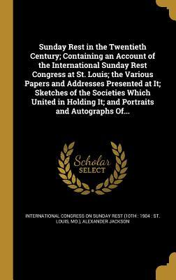Sunday Rest in the Twentieth Century; Containing an Account of the International Sunday Rest Congress at St. Louis; the Various Papers and Addresses ... It; and Portraits and Autographs Of...