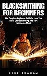 Blacksmithing For Beginners: The Complete Beginners Guide To Learn The Basics Of Blacksmithing And Start Hammering Metal (Blacksmithing, How To Blacksmithing, How To Make A Knife)