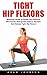 Tight Hip Flexors: Beginners Guide To Simple and Effective Movements That Quickly Reduce Pain and Release Tight Hip Flexors! (Hip Replacement, Hip Flexor Exericises, Mobility Exercises)