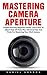 Mastering Camera Aperture: Simple And Easy Beginners Guide - Learn How To Adjust Dept Of Field, Plus Advanced Tips And Tricks For Mastering Your DSLR Camera!