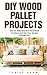 DIY Wood Pallet Projects: How To Make One Of A Kind Wood Furniture And Give Your Garden Vintage Fell! (Wood Pallet Furniture, DIY Projects, DIY Household Hacks)