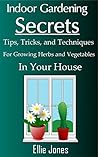 Indoor Gardening Secrets: Tips, Tricks, and Techniques for Growing Herbs and Vegetables In Your House Indoor Gardening Secrets: Tips, Tricks, and Techniques for Growing Herbs and Vegetables In Your House