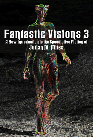 Fantastic Visions 3: a New Introduction to the Speculative Fiction of Julian M. Miles