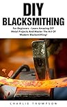 DIY Blacksmithing: For Beginners - Learn Amazing DIY Metal Projects And Master The Art Of Modern Blacksmithing (Blacksmithing, How To Blacksmithing, How To Make A Knife)