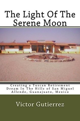 The Light Of The Serene Moon: Creating a Tuscan Retirement Dream In The Hills of San Miguel Allende, Guanajuato, Mexico (Kindle Edition)