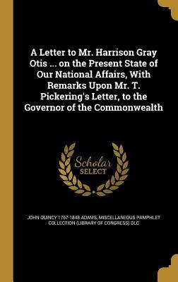 A Letter to Mr. Harrison Gray Otis ... on the Present State of Our National Affairs, with Remarks Upon Mr. T. Pickering's Letter, to the Governor of the Commonwealth