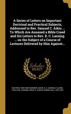 A Series of Letters on Important Doctrinal and Practical Subjects, Addressed to Rev. Samuel C. Aikin ... To Which Are Annexed a Bible Creed and Six ... of Lectures Delivered by Him Against...