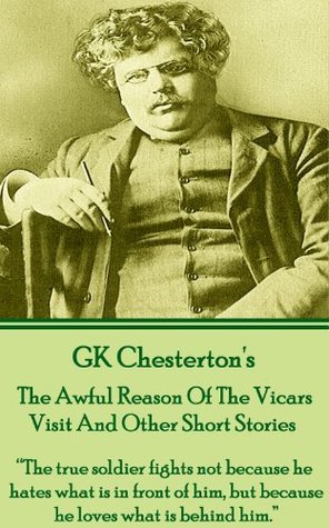 The Awful Reason Of The Vicars Visit And Other Short Stories: "The true soldier fights not because he hates what is in front of him, but because he loves ... Volume 1 (Short Stories Of G.K. Chesterton)