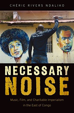 Necessary Noise: Music, Film, and Charitable Imperialism in the East of Congo (Kindle Edition)