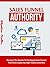 Sales Funnel Authority: Discover The Secrets To Creating A Sale Funnel That Turns Leads Into High-Ticket Customers