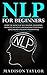 NLP For Beginners: Learn The Secrets Of Self Mastery, Developing Magnetic Influence And Reaching Your Goals Using Neuro-Linguistic Programming