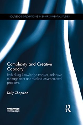 Complexity and Creative Capacity: Rethinking knowledge transfer, adaptive management and wicked environmental problems (Routledge Explorations in Environmental Studies)