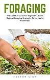 Foraging: The Essential Guide For Beginners - Learn Optimal Foraging Strategies To Survive In Wilderness! (Survival, Homesteader, Wild Edible Plants)