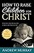 How to Raise Children for Christ: A Guide for Excellent Christian Parenting