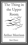 The Thing in the Upper Room by Arthur Morrison The Thing in the Upper Room by Arthur Morrison