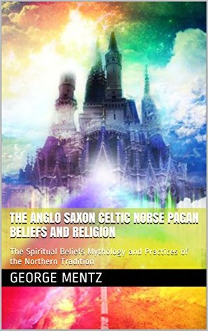 The Anglo Saxon Celtic Norse Pagan Beliefs and Religion: The Spiritual Beliefs Mythology and Practices of the Northern Tradition