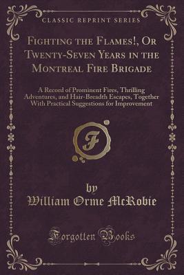 Fighting the Flames!, Or Twenty-Seven Years in the Montreal Fire Brigade: A Record of Prominent Fires, Thrilling Adventures, and Hair-Breadth Escapes, Together With Practical Suggestions for Improvement (Classic Reprint)