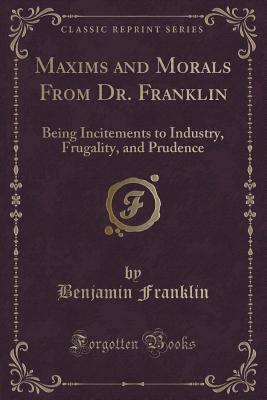 Maxims and Morals from Dr. Franklin: Being Incitements to Industry, Frugality, and Prudence (Classic Reprint)