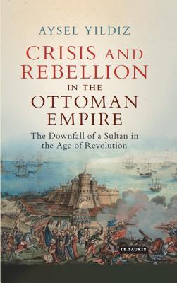 Crisis and Rebellion in the Ottoman Empire: The Downfall of a Sultan in the Age of Revolution (Library of Ottoman Studies)
