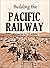 Building the Pacific Railway: The Construction-story of America's First Iron Thoroughfare Between the Missouri River and California (1919)