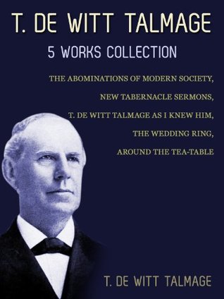 T. De Witt Talmage: 5 Works Collection: The Abominations Of Modern Society, New Tabernacle Sermons, T. De Witt Talmage As I Knew Him, The Wedding Ring, Around The Tea-Table