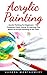 Acrylic Painting: Acrylic Painting For Beginners - The Complete Crash Course To Learning The Basics Of Acrylic Painting In No Time! (Acrylic Painting For Beginners, Oil Painting, Acrylic Painting)