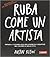 Ruba come un artista. Impara a copiare idee per essere più creativo nel lavoro e nella vita.