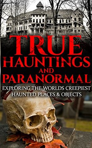 True Hauntings And Paranormal: Exploring The Worlds Creepiest Haunted Places & Objects (True Horror Stories Book 1)