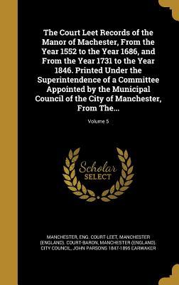 The Court Leet Records of the Manor of Machester, From the Year 1552 to the Year 1686, and From the Year 1731 to the Year 1846. Printed Under the ... the City of Manchester, From The...; Volume 5