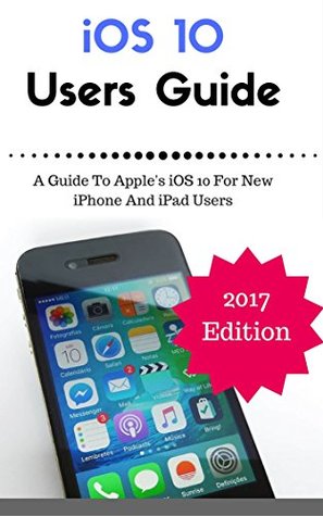 iOS 10 New Users Guide: A Guide To Apple's iOS 10 For New iPhone And iPad Users (iOS 10 Manual)