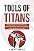 Tools of Titans: Incorporating the Work Ethic and Habits of the Most Successful People in the World into Your Life